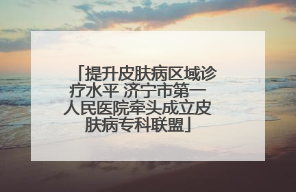 提升皮肤病区域诊疗水平 济宁市第一人民医院牵头成立皮肤病专科联盟