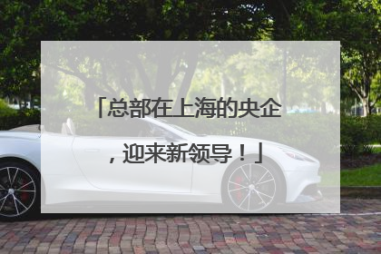总部在上海的央企，迎来新领导！