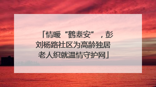 情暖“鹤耋安”，彭刘杨路社区为高龄独居老人织就温情守护网