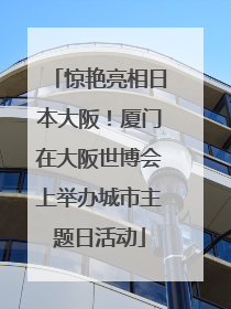 惊艳亮相日本大阪！厦门在大阪世博会上举办城市主题日活动