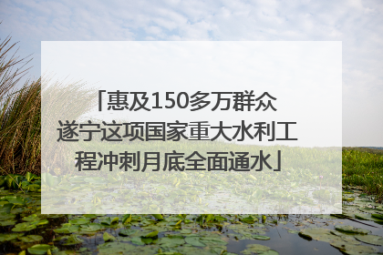 惠及150多万群众 遂宁这项国家重大水利工程冲刺月底全面通水