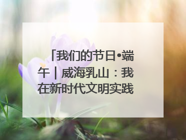我们的节日•端午｜威海乳山：我在新时代文明实践中心过端午