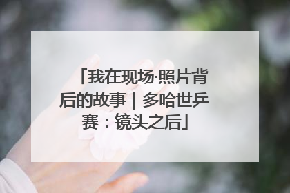 我在现场·照片背后的故事｜多哈世乒赛：镜头之后