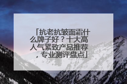 抗老抗皱面霜什么牌子好？十大高人气紧致产品推荐，专业测评盘点