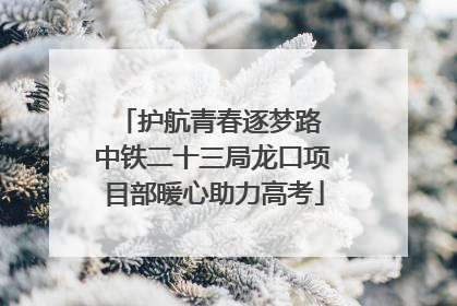 护航青春逐梦路 中铁二十三局龙口项目部暖心助力高考