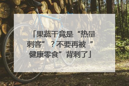 果蔬干竟是“热量刺客”？不要再被“健康零食”背刺了