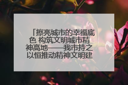 擦亮城市的幸福底色 构筑文明城市精神高地——我市持之以恒推动精神文明建设工作走深走实