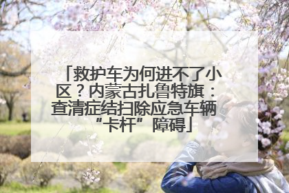 救护车为何进不了小区？内蒙古扎鲁特旗：查清症结扫除应急车辆“卡杆”障碍