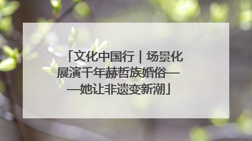 文化中国行｜场景化展演千年赫哲族婚俗——她让非遗变新潮