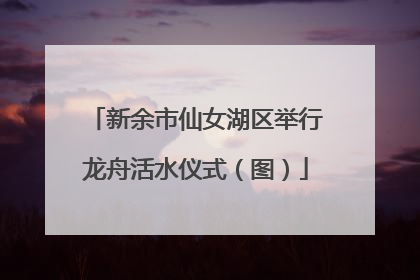 新余市仙女湖区举行龙舟活水仪式（图）