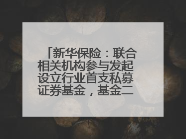 新华保险：联合相关机构参与发起设立行业首支私募证券基金，基金二期200亿元已募集完毕