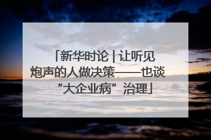 新华时论 | 让听见炮声的人做决策——也谈“大企业病”治理