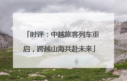 时评：中越旅客列车重启，跨越山海共赴未来