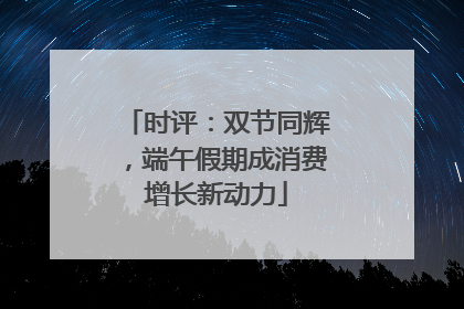 时评：双节同辉，端午假期成消费增长新动力