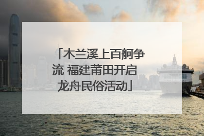 木兰溪上百舸争流 福建莆田开启龙舟民俗活动