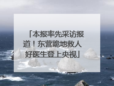 本报率先采访报道！东营跪地救人好医生登上央视