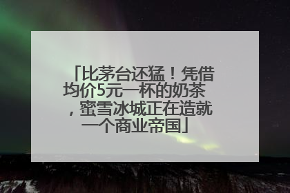 比茅台还猛！凭借均价5元一杯的奶茶，蜜雪冰城正在造就一个商业帝国