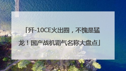 歼-10CE火出圈，不愧是猛龙！国产战机霸气名称大盘点