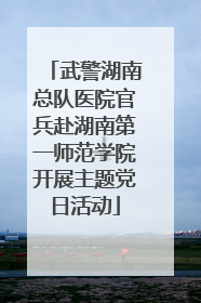 武警湖南总队医院官兵赴湖南第一师范学院开展主题党日活动