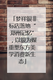 梦祥银非标店落地“郑州记忆”，以银为媒重塑东方美学消费新生态