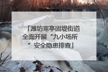 潍坊寒亭固堤街道全面开展“九小场所”安全隐患排查