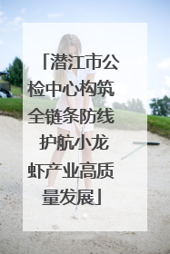 潜江市公检中心构筑全链条防线 护航小龙虾产业高质量发展