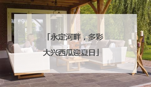 永定河畔，多彩大兴西瓜迎夏日