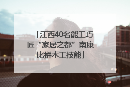 江西40名能工巧匠“家居之都”南康比拼木工技能