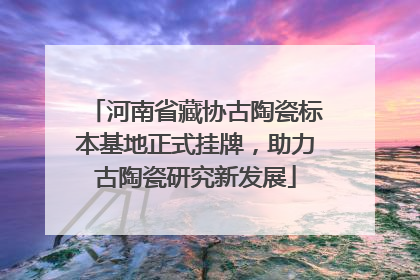 河南省藏协古陶瓷标本基地正式挂牌，助力古陶瓷研究新发展