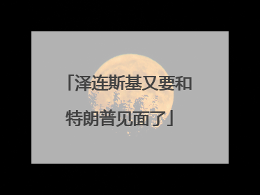泽连斯基又要和特朗普见面了