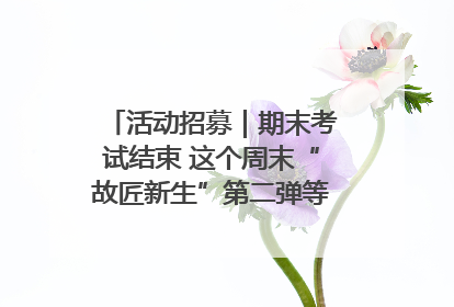 活动招募｜期末考试结束 这个周末“故匠新生”第二弹等着同学们来体验！
