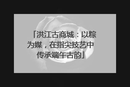 洪江古商城：以粽为媒，在指尖技艺中传承端午古韵