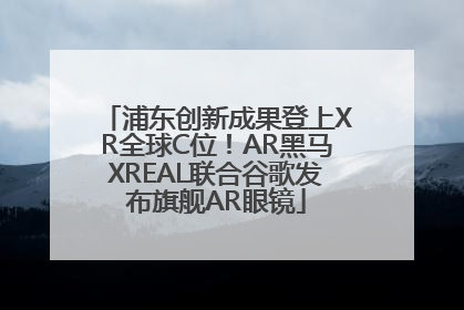 浦东创新成果登上XR全球C位！AR黑马XREAL联合谷歌发布旗舰AR眼镜