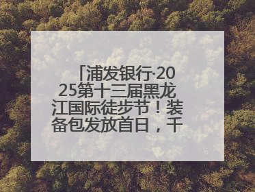 浦发银行·2025第十三届黑龙江国际徒步节！装备包发放首日，千余人领取