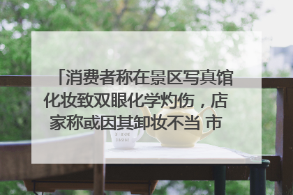 消费者称在景区写真馆化妆致双眼化学灼伤，店家称或因其卸妆不当 市场监管部门介入