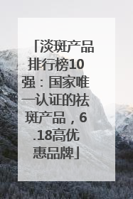 淡斑产品排行榜10强：国家唯一认证的祛斑产品，6.18高优惠品牌