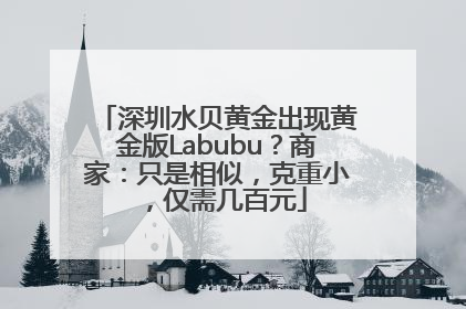 深圳水贝黄金出现黄金版Labubu？商家：只是相似，克重小，仅需几百元