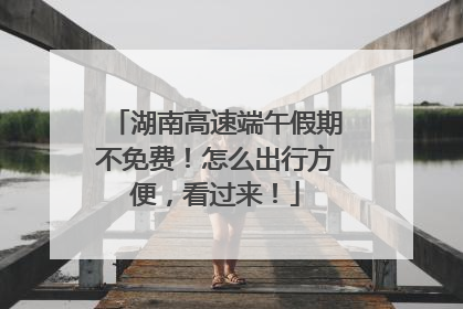 湖南高速端午假期不免费！怎么出行方便，看过来！