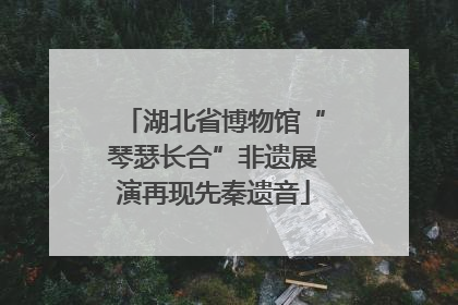 湖北省博物馆“琴瑟长合”非遗展演再现先秦遗音