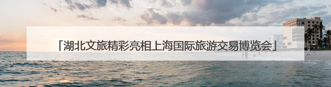 湖北文旅精彩亮相上海国际旅游交易博览会
