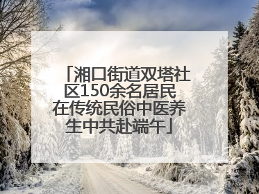 湘口街道双塔社区150余名居民在传统民俗中医养生中共赴端午