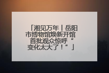 湘见万年丨岳阳市博物馆焕新开馆 首批观众惊呼“变化太大了！”