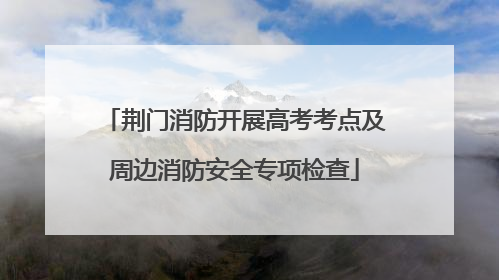 荆门消防开展高考考点及周边消防安全专项检查