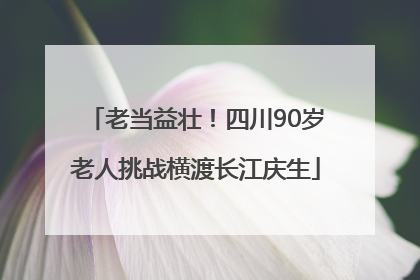 老当益壮！四川90岁老人挑战横渡长江庆生