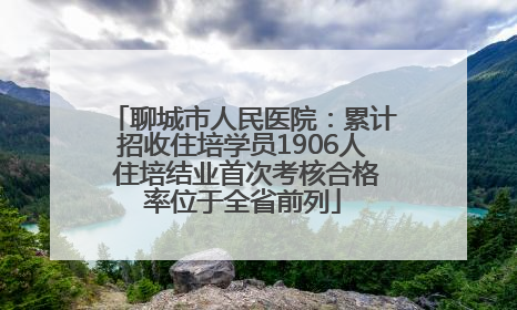 聊城市人民医院：累计招收住培学员1906人 住培结业首次考核合格率位于全省前列