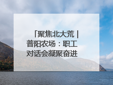 聚焦北大荒｜普阳农场：职工对话会凝聚奋进“强磁场”