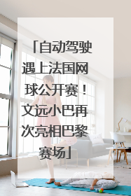 自动驾驶遇上法国网球公开赛！文远小巴再次亮相巴黎赛场