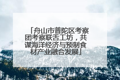 舟山市普陀区考察团考察联舌工坊，共谋海洋经济与预制食材产业融合发展