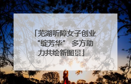 芜湖听障女子创业“绽芳华” 多方助力共绘新图景