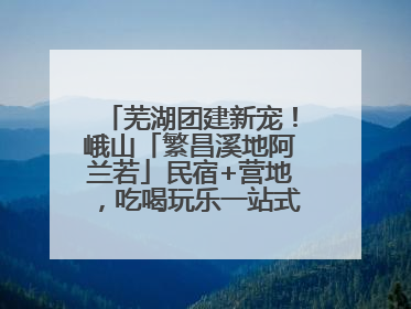 芜湖团建新宠！峨山「繁昌溪地阿兰若」民宿+营地，吃喝玩乐一站式狂欢！